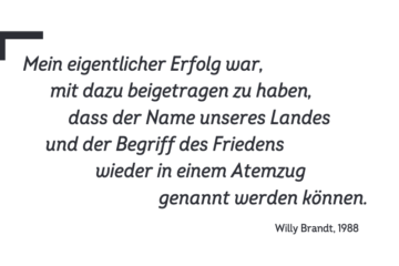 In schwarzer Schrift auf weißen Hintergrund ist folgendes Zitat geschrieben: „Mein eigentlicher Erfolg war, mit dazu beigetragen zu haben, dass der Name unseres Landes und der Begriff des Friedens wieder in einem Atemzug genannt werden können.“ Öffnet weitere Zitate sowie Stimmen und Meinungen von und zu Willy Brandt.